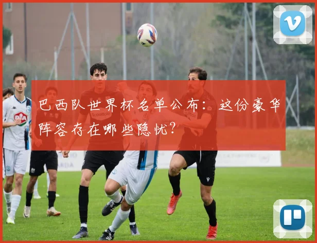 巴西队世界杯名单公布：这份豪华阵容存在哪些隐忧？